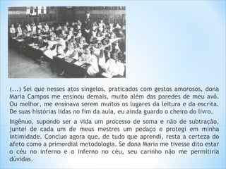 (...) Sei que nesses atos singelos, praticados com gestos amorosos, dona
Maria Campos me ensinou demais, muito além das paredes de meu avô.
Ou melhor, me ensinava serem muitos os lugares da leitura e da escrita.
De suas histórias lidas no fim da aula, eu ainda guardo o cheiro do livro.
Ingênuo, supondo ser a vida um processo de soma e não de subtração,
juntei de cada um de meus mestres um pedaço e protegi em minha
intimidade. Concluo agora que, de tudo que aprendi, resta a certeza do
afeto como a primordial metodologia. Se dona Maria me tivesse dito estar
o céu no inferno e o inferno no céu, seu carinho não me permitiria
dúvidas.
 