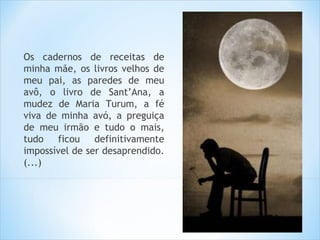Os cadernos de receitas de
minha mãe, os livros velhos de
meu pai, as paredes de meu
avô, o livro de Sant’Ana, a
mudez de Maria Turum, a fé
viva de minha avó, a preguiça
de meu irmão e tudo o mais,
tudo ficou definitivamente
impossível de ser desaprendido.
(...)
 