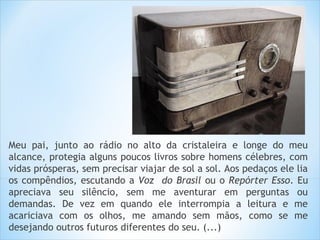 Meu pai, junto ao rádio no alto da cristaleira e longe do meu
alcance, protegia alguns poucos livros sobre homens célebres, com
vidas prósperas, sem precisar viajar de sol a sol. Aos pedaços ele lia
os compêndios, escutando a Voz do Brasil ou o Repórter Esso. Eu
apreciava seu silêncio, sem me aventurar em perguntas ou
demandas. De vez em quando ele interrompia a leitura e me
acariciava com os olhos, me amando sem mãos, como se me
desejando outros futuros diferentes do seu. (...)
 