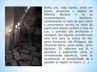 Minha avó, toda manhã, ainda em
jejum, arrancava a página da
folhinha    Mariana    e    lia     as
recomendações.             Meditava,
cambaleando no meio da sala, sobre
o pensamento escrito no verso do
papel para depois conferir a fase da
Lua, a previsão das enchentes e
estiagens. Em seguida, acendia mais
uma vela para os santos do dia:
santa Genoveva, são Philippus, são
Clemente Maria, santo Antão, santo
Agripino. Eu reparava sua fé e
guardava o papelzinho como se
armazenando sabedoria, como se
acreditando na possibilidade de o
passado se repetir no futuro. (...)
 