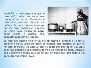 Maria Turum, empregada antiga de
meu avô, sabia de tudo sem
conhecer as letras. Conforme o
meu olhar, ela me oferecia um
pedaço de doce ou me abraçava
em seu colo. Combinava o tempo
de chuva com comida de angu,
carne moída e quiabo, sem
consultar cadernos de receitas.
Se meu avô pisasse mais forte, ela apressava o almoço; e se tossia
durante a noite, vinha um prato de mingau, com pedaços de queijo,
no café da manhã. Ao apertar com os dedos um grão de feijão, sabia
se estava cozido ou se precisava de mais um caneco de água. Olhava o
céu e deixava a roupa para ser lavada em outro dia, pois faltaria sol
para secar os lençóis. (...)
 