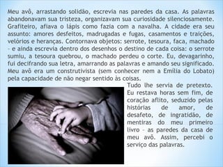 Meu avô, arrastando solidão, escrevia nas paredes da casa. As palavras
abandonavam sua tristeza, organizavam sua curiosidade silenciosamente.
Grafiteiro, afiava o lápis como fazia com a navalha. A cidade era seu
assunto: amores desfeitos, madrugadas e fugas, casamentos e traições,
velórios e heranças. Contornava objetos: serrote, tesoura, faca, machado
– e ainda escrevia dentro dos desenhos o destino de cada coisa: o serrote
sumiu, a tesoura quebrou, o machado perdeu o corte. Eu, devagarinho,
fui decifrando sua letra, amarrando as palavras e amando seu significado.
Meu avô era um construtivista (sem conhecer nem a Emília do Lobato)
pela capacidade de não negar sentido às coisas.
                                          Tudo lhe servia de pretexto.
                                          Eu restava horas sem fim, de
                                          coração aflito, seduzido pelas
                                          histórias   de     amor,    de
                                          desafeto, de ingratidão, de
                                          mentiras do meu primeiro
                                          livro – as paredes da casa de
                                          meu avô. Assim, percebi o
                                          serviço das palavras.
 