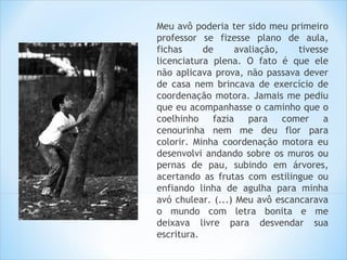 Meu avô poderia ter sido meu primeiro
professor se fizesse plano de aula,
fichas     de     avaliação,    tivesse
licenciatura plena. O fato é que ele
não aplicava prova, não passava dever
de casa nem brincava de exercício de
coordenação motora. Jamais me pediu
que eu acompanhasse o caminho que o
coelhinho fazia para comer a
cenourinha nem me deu flor para
colorir. Minha coordenação motora eu
desenvolvi andando sobre os muros ou
pernas de pau, subindo em árvores,
acertando as frutas com estilingue ou
enfiando linha de agulha para minha
avó chulear. (...) Meu avô escancarava
o mundo com letra bonita e me
deixava livre para desvendar sua
escritura.
 