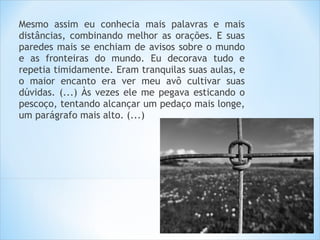Mesmo assim eu conhecia mais palavras e mais
distâncias, combinando melhor as orações. E suas
paredes mais se enchiam de avisos sobre o mundo
e as fronteiras do mundo. Eu decorava tudo e
repetia timidamente. Eram tranquilas suas aulas, e
o maior encanto era ver meu avô cultivar suas
dúvidas. (...) Às vezes ele me pegava esticando o
pescoço, tentando alcançar um pedaço mais longe,
um parágrafo mais alto. (...)
 