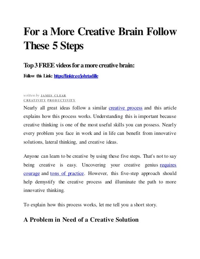For a More Creative Brain Follow
These 5 Steps
Top3FREEvideosforamorecreativebrain:
Follow this Link: https://linktr.ee/jobetadille
written by J AMES C LEAR
C REAT IVIT Y PRO D UC T IVIT Y
Nearly all great ideas follow a similar creative process and this article
explains how this process works. Understanding this is important because
creative thinking is one of the most useful skills you can possess. Nearly
every problem you face in work and in life can benefit from innovative
solutions, lateral thinking, and creative ideas.
Anyone can learn to be creative by using these five steps. That's not to say
being creative is easy. Uncovering your creative genius requires
courage and tons of practice. However, this five-step approach should
help demystify the creative process and illuminate the path to more
innovative thinking.
To explain how this process works, let me tell you a short story.
A Problem in Need of a Creative Solution
 