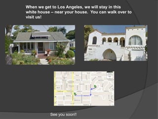 When we get to Los Angeles, we will stay in this
white house – near your house. You can walk over to
visit us!




           See you soon!!
 