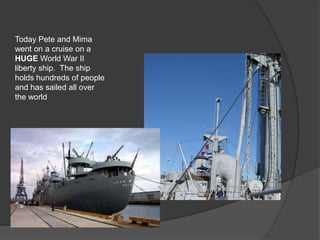 Today Pete and Mima
went on a cruise on a
HUGE World War II
liberty ship. The ship
holds hundreds of people
and has sailed all over
the world
 