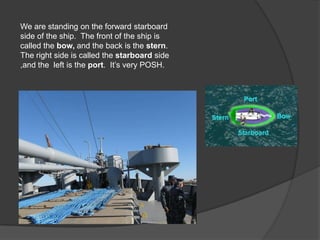 We are standing on the forward starboard
side of the ship. The front of the ship is
called the bow, and the back is the stern.
The right side is called the starboard side
,and the left is the port. It’s very POSH.
 