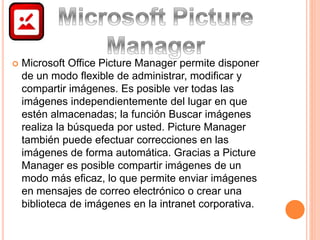  Microsoft Office Picture Manager permite disponer 
de un modo flexible de administrar, modificar y 
compartir imágenes. Es posible ver todas las 
imágenes independientemente del lugar en que 
estén almacenadas; la función Buscar imágenes 
realiza la búsqueda por usted. Picture Manager 
también puede efectuar correcciones en las 
imágenes de forma automática. Gracias a Picture 
Manager es posible compartir imágenes de un 
modo más eficaz, lo que permite enviar imágenes 
en mensajes de correo electrónico o crear una 
biblioteca de imágenes en la intranet corporativa. 
