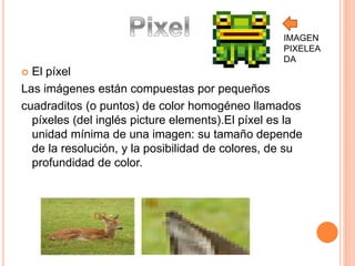 IMAGEN 
PIXELEA 
DA 
 El píxel 
Las imágenes están compuestas por pequeños 
cuadraditos (o puntos) de color homogéneo llamados 
píxeles (del inglés picture elements).El píxel es la 
unidad mínima de una imagen: su tamaño depende 
de la resolución, y la posibilidad de colores, de su 
profundidad de color. 
 