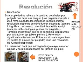  Resolución 
Esta propiedad se refiere a la cantidad de píxeles por 
pulgada que tiene una imagen (una pulgada equivale a 
25,4 mm). No todas las imágenes tienen la misma 
resolución; depende de cómo fueron obtenidas (cámara 
fotográfica o escaneo). La unidad de medida es dpi 
(dots per inch –en inglés, puntos por pulgada–). 
También encontrarán que se la denomina ppp (puntos 
por pulgada) o ppi (pixels per inch). Pero todos 
significan la misma cosa. Entonces, si una imagen tiene 
72 puntos (o píxeles por pulgada) tiene una resolución 
de 72 dpi (o ppp o ppi) 
La resolución hará que la imagen tenga mayor o menor 
calidad y será la responsable del tamaño del píxel. 
FOTO DE ALTA 
RESOLUCION Y DE 
BAJA RESOLUCION 
IMAGEN 
ALTA 
RESOLUCI 
ON 
 
