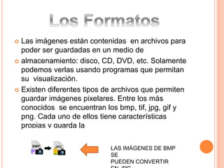  Las imágenes están contenidas en archivos para 
poder ser guardadas en un medio de 
 almacenamiento: disco, CD, DVD, etc. Solamente 
podemos verlas usando programas que permitan 
su visualización. 
 Existen diferentes tipos de archivos que permiten 
guardar imágenes pixelares. Entre los más 
conocidos se encuentran los bmp, tif, jpg, gif y 
png. Cada uno de ellos tiene características 
propias y guarda la 
LAS IMÁGENES DE BMP 
SE 
PUEDEN CONVERTIR 
EN JPG 
 