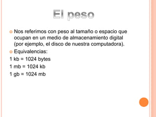  Nos referimos con peso al tamaño o espacio que 
ocupan en un medio de almacenamiento digital 
(por ejemplo, el disco de nuestra computadora). 
 Equivalencias: 
1 kb = 1024 bytes 
1 mb = 1024 kb 
1 gb = 1024 mb 
 