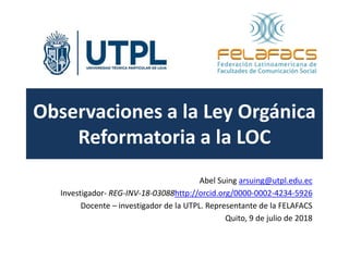 Observaciones a la Ley Orgánica
Reformatoria a la LOC
Abel Suing arsuing@utpl.edu.ec
Investigador- REG-INV-18-03088http://orcid.org/0000-0002-4234-5926
Docente – investigador de la UTPL. Representante de la FELAFACS
Quito, 9 de julio de 2018
 