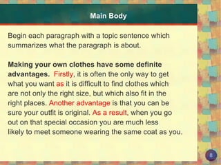 Main Body Begin each paragraph with a topic sentence which summarizes what the paragraph is about. Making your own clothes have some definite  advantages.   Firstly , it is often the only way to get what you want  as  it is difficult to find clothes which are not only the right size, but which also fit in the  right places.  Another advantage  is that you can be  sure your outfit is original.  As a result , when you go  out on that special occasion you are much less likely to meet someone wearing the same coat as you. 