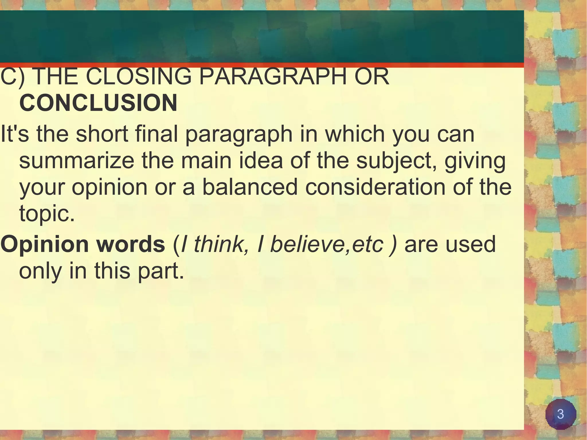 C) THE CLOSING PARAGRAPH OR  CONCLUSION It's the short final paragraph in which you can summarize the main idea of the subject, giving your opinion or a balanced consideration of the topic. Opinion words  ( I think, I believe,etc )  are used only in this part. 