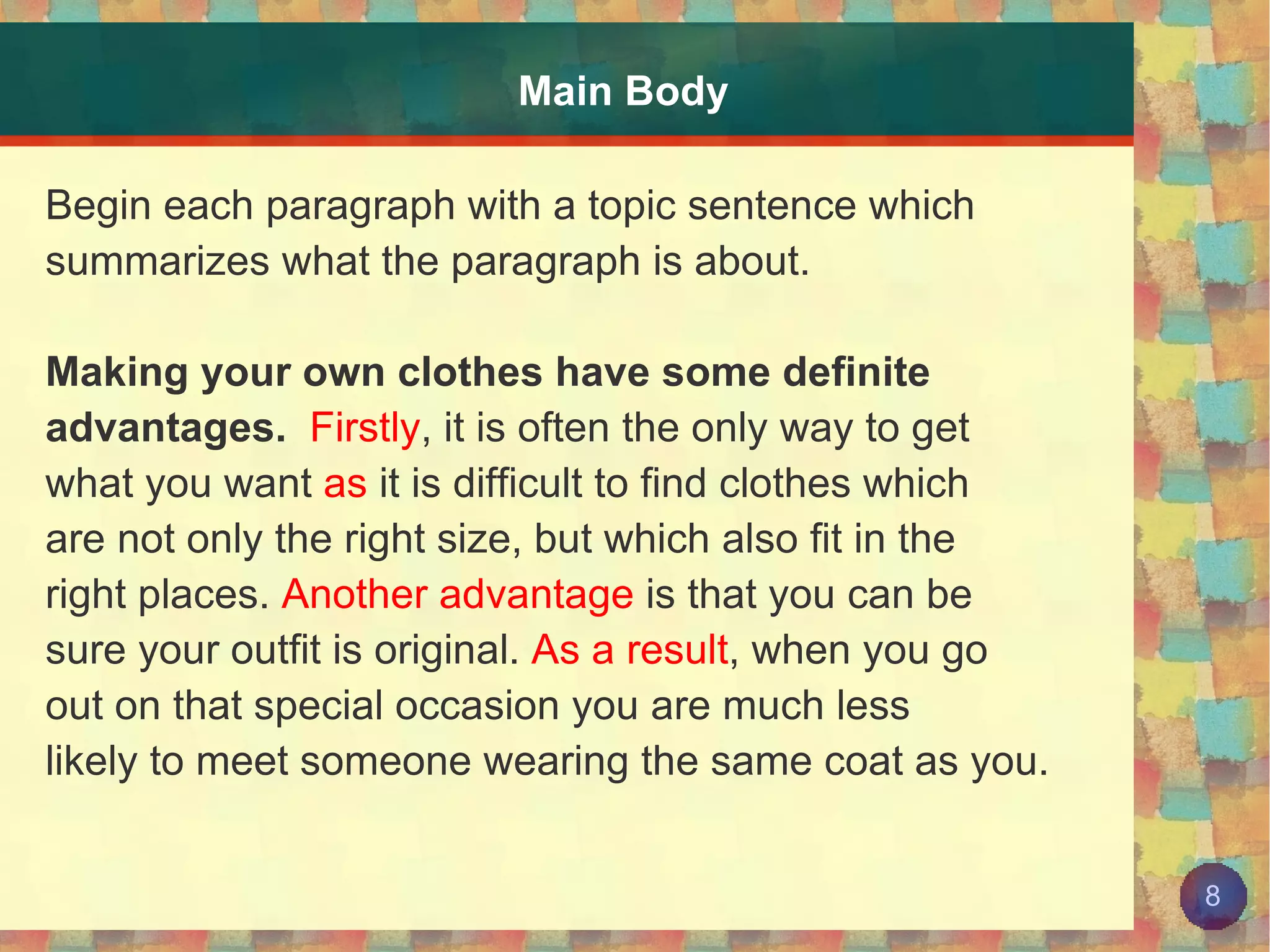 Main Body Begin each paragraph with a topic sentence which summarizes what the paragraph is about. Making your own clothes have some definite  advantages.   Firstly , it is often the only way to get what you want  as  it is difficult to find clothes which are not only the right size, but which also fit in the  right places.  Another advantage  is that you can be  sure your outfit is original.  As a result , when you go  out on that special occasion you are much less likely to meet someone wearing the same coat as you. 