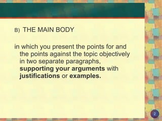 B)  THE MAIN BODY in which you present the points for and the points against the topic objectively in two separate paragraphs,  supporting your arguments  with  justifications  or  examples. 