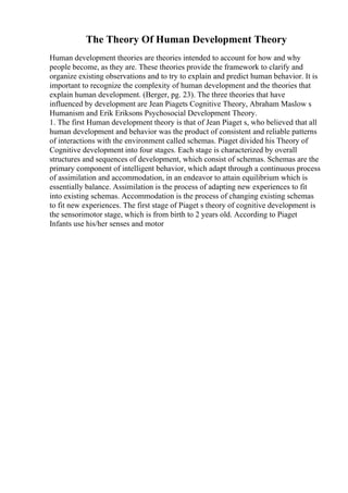 The Theory Of Human Development Theory
Human development theories are theories intended to account for how and why
people become, as they are. These theories provide the framework to clarify and
organize existing observations and to try to explain and predict human behavior. It is
important to recognize the complexity of human development and the theories that
explain human development. (Berger, pg. 23). The three theories that have
influenced by development are Jean Piagets Cognitive Theory, Abraham Maslow s
Humanism and Erik Eriksons Psychosocial Development Theory.
1. The first Human development theory is that of Jean Piaget s, who believed that all
human development and behavior was the product of consistent and reliable patterns
of interactions with the environment called schemas. Piaget divided his Theory of
Cognitive development into four stages. Each stage is characterized by overall
structures and sequences of development, which consist of schemas. Schemas are the
primary component of intelligent behavior, which adapt through a continuous process
of assimilation and accommodation, in an endeavor to attain equilibrium which is
essentially balance. Assimilation is the process of adapting new experiences to fit
into existing schemas. Accommodation is the process of changing existing schemas
to fit new experiences. The first stage of Piaget s theory of cognitive development is
the sensorimotor stage, which is from birth to 2 years old. According to Piaget
Infants use his/her senses and motor
 