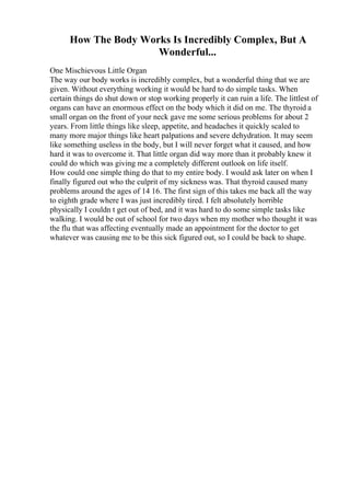How The Body Works Is Incredibly Complex, But A
Wonderful...
One Mischievous Little Organ
The way our body works is incredibly complex, but a wonderful thing that we are
given. Without everything working it would be hard to do simple tasks. When
certain things do shut down or stop working properly it can ruin a life. The littlest of
organs can have an enormous effect on the body which it did on me. The thyroid a
small organ on the front of your neck gave me some serious problems for about 2
years. From little things like sleep, appetite, and headaches it quickly scaled to
many more major things like heart palpations and severe dehydration. It may seem
like something useless in the body, but I will never forget what it caused, and how
hard it was to overcome it. That little organ did way more than it probably knew it
could do which was giving me a completely different outlook on life itself.
How could one simple thing do that to my entire body. I would ask later on when I
finally figured out who the culprit of my sickness was. That thyroid caused many
problems around the ages of 14 16. The first sign of this takes me back all the way
to eighth grade where I was just incredibly tired. I felt absolutely horrible
physically I couldn t get out of bed, and it was hard to do some simple tasks like
walking. I would be out of school for two days when my mother who thought it was
the flu that was affecting eventually made an appointment for the doctor to get
whatever was causing me to be this sick figured out, so I could be back to shape.
 