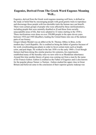 Eugenics, Derived From The Greek Word Eugenes Meaning
Well...
Eugenics, derived from the Greek word eugenes meaning well born, is defined as
the study or belief that by encouraging people with good genetic traits to reproduce
and discourage those people with less desirable traits the human race can benefit.
There were certain groups of people who were affected by these sterilizationlaws,
including people that were mentally disabled or ill and those from socially
unacceptable areas of life, that were adopted in 32 states starting in the 1930 s.
These sterilizations were done on over 350,000 people in the span eleven years
between 1934 and 1945 (Kaelber), leading the United States into one of the darkest
parts of our history.
Gregor Johann Mendel was an abbot at the St. Thomas Abbey in Brno, in the
modern day Czech Republic. He is credited as being the father of genetics because of
his work crossbreeding pea plants in order to favor certain traits such as height,
color, and pod shape. He worked in the late 1850 s to the early 1860 s. Even though
farmers had been doing this similar practice for centuries, his experiments
established many of the heredity rules we now refer to as Mendelian inheritance.
Around this time another theory of genes was coming out from a man by the name
of Sir Francis Galton. Galton is credited as the Father of Eugenics and is also known
for the popular phrase Nature vs Nurture . Galton studied the upper class in Great
Britain and believed came to the conclusion of their superior genetic makeup was
 