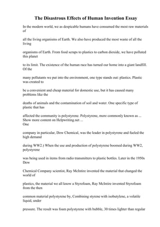 The Disastrous Effects of Human Invention Essay
In the modern world, we as despicable humans have consumed the most raw materials
of
all the living organisms of Earth. We also have produced the most waste of all the
living
organisms of Earth. From food scraps to plastics to carbon dioxide, we have polluted
this planet
to its limit. The existence of the human race has turned our home into a giant landfill.
Of the
many pollutants we put into the environment, one type stands out: plastics. Plastic
was created to
be a convenient and cheap material for domestic use, but it has caused many
problems like the
deaths of animals and the contamination of soil and water. One specific type of
plastic that has
affected the community is polystyrene. Polystyrene, more commonly known as ...
Show more content on Helpwriting.net ...
One
company in particular, Dow Chemical, was the leader in polystyrene and fueled the
high demand
during WW2.) When the use and production of polystyrene boomed during WW2,
polystyrene
was being used in items from radio transmitters to plastic bottles. Later in the 1950s
Dow
Chemical Company scientist, Ray McIntire invented the material that changed the
world of
plastics, the material we all know a Styrofoam, Ray McIntire invented Styrofoam
from the then
common material polystyrene by, Combining styrene with isobutylene, a volatile
liquid, under
pressure. The result was foam polystyrene with bubble, 30 times lighter than regular
 
