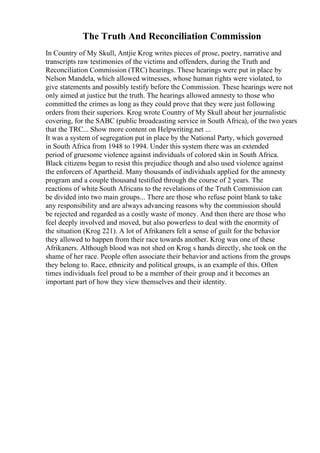 The Truth And Reconciliation Commission
In Country of My Skull, Antjie Krog writes pieces of prose, poetry, narrative and
transcripts raw testimonies of the victims and offenders, during the Truth and
Reconciliation Commission (TRC) hearings. These hearings were put in place by
Nelson Mandela, which allowed witnesses, whose human rights were violated, to
give statements and possibly testify before the Commission. These hearings were not
only aimed at justice but the truth. The hearings allowed amnesty to those who
committed the crimes as long as they could prove that they were just following
orders from their superiors. Krog wrote Country of My Skull about her journalistic
covering, for the SABC (public broadcasting service in South Africa), of the two years
that the TRC... Show more content on Helpwriting.net ...
It was a system of segregation put in place by the National Party, which governed
in South Africa from 1948 to 1994. Under this system there was an extended
period of gruesome violence against individuals of colored skin in South Africa.
Black citizens began to resist this prejudice though and also used violence against
the enforcers of Apartheid. Many thousands of individuals applied for the amnesty
program and a couple thousand testified through the course of 2 years. The
reactions of white South Africans to the revelations of the Truth Commission can
be divided into two main groups... There are those who refuse point blank to take
any responsibility and are always advancing reasons why the commission should
be rejected and regarded as a costly waste of money. And then there are those who
feel deeply involved and moved, but also powerless to deal with the enormity of
the situation (Krog 221). A lot of Afrikaners felt a sense of guilt for the behavior
they allowed to happen from their race towards another. Krog was one of these
Afrikaners. Although blood was not shed on Krog s hands directly, she took on the
shame of her race. People often associate their behavior and actions from the groups
they belong to. Race, ethnicity and political groups, is an example of this. Often
times individuals feel proud to be a member of their group and it becomes an
important part of how they view themselves and their identity.
 