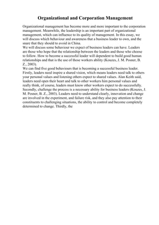Organizational and Corporation Management
Organizational management has become more and more important to the corporation
management. Meanwhile, the leadership is an important part of organizational
management, which can influence to its quality of management. In this essay, we
will discuss which behaviour and awareness that a business leader to own, and the
snare that they should to avoid in China.
We will discuss some behaviour we expect of business leaders can have. Leaders
are those who hope that the relationship between the leaders and those who choose
to follow. How to become a successful leader will dependent to build good human
relationships and that is the use of those workers ability (Kouzes, J. M. Posner, B.
Z., 2003).
We can find five good behaviours that is becoming a successful business leader.
Firstly, leaders need inspire a shared vision, which means leaders need talk to others
your personal values and listening others expect to shared values. Alan Keith said,
leaders need open their heart and talk to other workers him personal values and
really think, of course, leaders must know other workers expect to do successfully.
Secondly, challenge the process is a necessary ability for business leaders (Kouzes, J.
M. Posner, B. Z., 2003). Leaders need to understand clearly, innovation and change
are involved in the experiment, and failure risk, and they also pay attention to their
constituents to challenging situations, the ability to control and become completely
determined to change. Thirdly, the
 