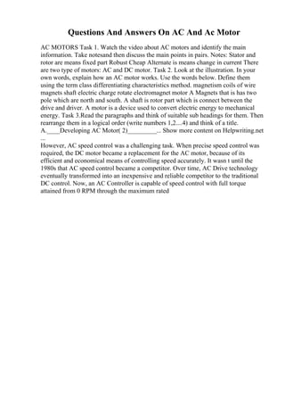 Questions And Answers On AC And Ac Motor
AC MOTORS Task 1. Watch the video about AC motors and identify the main
information. Take notesand then discuss the main points in pairs. Notes: Stator and
rotor are means fixed part Robust Cheap Alternate is means change in current There
are two type of motors: AC and DC motor. Task 2. Look at the illustration. In your
own words, explain how an AC motor works. Use the words below. Define them
using the term class differentiating characteristics method. magnetism coils of wire
magnets shaft electric charge rotate electromagnet motor A Magnets that is has two
pole which are north and south. A shaft is rotor part which is connect between the
drive and driver. A motor is a device used to convert electric energy to mechanical
energy. Task 3.Read the paragraphs and think of suitable sub headings for them. Then
rearrange them in a logical order (write numbers 1,2....4) and think of a title.
A.____Developing AC Motor( 2)_________... Show more content on Helpwriting.net
...
However, AC speed control was a challenging task. When precise speed control was
required, the DC motor became a replacement for the AC motor, because of its
efficient and economical means of controlling speed accurately. It wasn t until the
1980s that AC speed control became a competitor. Over time, AC Drive technology
eventually transformed into an inexpensive and reliable competitor to the traditional
DC control. Now, an AC Controller is capable of speed control with full torque
attained from 0 RPM through the maximum rated
 