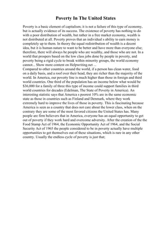 Poverty In The United States
Poverty is a basic element of capitalism; it is not a failure of this type of economy,
but is actually evidence of its success. The existence of poverty has nothing to do
with a poor distribution of wealth, but rather in a free market economy, wealth is
not distributed at all. Poverty proves that an individual s ability to earn money is
completely up to them. In theory the equal redistribution of wealth is a decent
idea, but it is human nature to want to be better and have more than everyone else;
therefore, there will always be people who are wealthy, and those who are not. In a
world that prospers based on the low class jobs done by people in poverty, and
poverty being a rigid cycle to break within minority groups, the world economy
cannot... Show more content on Helpwriting.net ...
Compared to other countries around the world, if a person has clean water, food
on a daily basis, and a roof over their head, they are richer than the majority of the
world. In America, our poverty line is much higher than those in foreign and third
world countries. One third of the population has an income below what would be
$36,000 for a family of three this type of income could support families in third
world countries for decades (Edelman, The State of Poverty in America). An
interesting statistic says that America s poorest 10% are in the same economic
state as those in countries such as Finland and Denmark, where they work
extremely hard to improve the lives of those in poverty. This is fascinating because
America is seen as a country that does not care about the lower class, when on the
contrary they are some of the most favored citizens the United States has. Many
people are firm believers that in America, everyone has an equal opportunity to get
out of poverty if they work hard and overcome adversity. After the creation of the the
Food Stamp Act of 1964, the Economic Opportunity Act of 1964, and the Social
Security Act of 1965 the people considered to be in poverty actually have multiple
opportunities to get themselves out of these situations, which is rare in any other
country. Usually the endless cycle of poverty is just that;
 