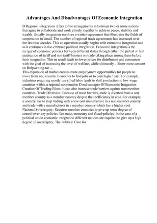 Advantages And Disadvantages Of Economic Integration
B Regional integration refers to the arrangements in between two or more nations
that agree to collaborate and work closely together to achieve peace, stability and
wealth. Usually integration involves a written agreement that illustrates the fields of
cooperation in detail. The number of regional trade agreements has increased over
the last two decades. This co operation usually begins with economic integration and
as it continues it also embrace political integration. Economic integration is the
merger of economic policies between different states through either the partial or full
eradication of tariff and non tariff barriers on trade taking place among them before
their integration. This in result leads to lower prices for distributors and consumers
with the goal of increasing the level of welfare, while ultimately... Show more content
on Helpwriting.net ...
This expansion of market creates more employment opportunities for people to
move from one country to another to find jobs or to earn higher pay. For example,
industries requiring mostly unskilled labor tends to shift production to low wage
countries within a regional cooperation Disadvantages Of Economic Integration
Creation Of Trading Blocs: It can also increase trade barriers against non member
countries. Trade Diversion: Because of trade barriers, trade is diverted from a non
member country to a member country despite the inefficiency in cost. For example,
a country has to stop trading with a low cost manufacture in a non member country
and trade with a manufacturer in a member country which has a higher cost.
National Sovereignty: Requires member countries to give up some degree of
control over key policies like trade, monetary and fiscal policies. In the case of a
political union economic integration different nations are required to give up a high
degree of sovereignty. The Political Case for
 