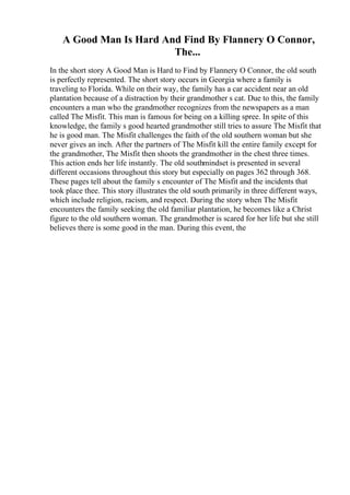 A Good Man Is Hard And Find By Flannery O Connor,
The...
In the short story A Good Man is Hard to Find by Flannery O Connor, the old south
is perfectly represented. The short story occurs in Georgia where a family is
traveling to Florida. While on their way, the family has a car accident near an old
plantation because of a distraction by their grandmother s cat. Due to this, the family
encounters a man who the grandmother recognizes from the newspapers as a man
called The Misfit. This man is famous for being on a killing spree. In spite of this
knowledge, the family s good hearted grandmother still tries to assure The Misfit that
he is good man. The Misfit challenges the faith of the old southern woman but she
never gives an inch. After the partners of The Misfit kill the entire family except for
the grandmother, The Misfit then shoots the grandmother in the chest three times.
This action ends her life instantly. The old southmindset is presented in several
different occasions throughout this story but especially on pages 362 through 368.
These pages tell about the family s encounter of The Misfit and the incidents that
took place thee. This story illustrates the old south primarily in three different ways,
which include religion, racism, and respect. During the story when The Misfit
encounters the family seeking the old familiar plantation, he becomes like a Christ
figure to the old southern woman. The grandmother is scared for her life but she still
believes there is some good in the man. During this event, the
 