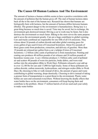 The Causes Of Human Laziness And The Environment
The amount of laziness a human exhibits seems to have a positive correlation with
the amount of pollution that the human gives off. The start of human laziness dates
back all the to the start of the human race. Research has shown that humans are
biologically born with laziness, but the amount of laziness differs between humans
(Hreha). The greatest danger to the environment is humanlaziness. Being lazy is a
great thing because so much time is saved. Time may be saved, but in exchange, the
environment gets destroyed instead. Driving a car to work may be faster, but it also
destroys the environment so much faster. Biking to the store serves the same purpose
and it saves the environment greatly. Cars are a huge contributor to global warming.
Cars and trucks combined are responsible for one fifth of all US emissions. They
release about 24 pounds of carbon dioxide and other global warming gases for
every gallon of gas used (Union of Concerned Scientists). About five pounds of
those gases come from production, extraction, and delivery of gasoline. More than
19 pounds are released per gallon from a car s tailpipe (Union of Concerned
Scientists). 1.2 billion cubic yards of polluted air is from manufacture. Painting and
coating cars produces 40 million pounds of air releases and 24 million pounds of
hazardous wastea year. A car s lifetime produces 1.3 billion cubic yard of polluted
air and scatters 40 pounds of worn tire particles, brake debris, and worn road
surface into the atmosphere (Bike to Work Day). Pollutants released a year add up
to over 12,140 lbs for cars and 17,000 for light trucks. Some of those pollutants are
carbon dioxide, carbon monoxide, hydrocarbons, and nitrogen oxides (Bike to Work
Day). By choosing to bike or walk instead of drive, the amount of gases and waste
contributing to global warming, drops drastically. Choosing to drive instead of taking
a greener form of transportation is a great threat to the environment. Plastic water
bottles are seen and consumed everywhere. Without knowing the deadly effects that
water bottles have on the environment, consumers will keep buying them and
contribute to the problem. About 17 million barrels of oil are used each year solely
to make water bottles
 