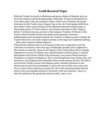 Yezidi Research Paper
While the Yezidi live mostly in Kurdistan and speak a dialect of Kurdish, they are
not to be confused with the Kurdish people. Ethnically, Yezidis are Kurdish but in
every other aspect, they are certainly a culture of their own. Primarily, the largest
distinction for the Yezidi is their religion. Due to this, the Yezidi people differ from
most others in their society because of the differences that their religion leads to.
The kinship aspect of Yezidi culture is very distinct and relates to their religious
beliefs. Yezidi prevents any converts to their religion, Yezidism. In History of the
Yezidi written by Kitab Al Jilwa, the author writes generally, historians,
anthropologists and sociologists classify the Yezidi as a religious group. Certainly the
Yezidis themselves view their religious identity as the single most important defining
... Show more content on Helpwriting.net ...
Joshua Project addresses this as well saying Yezidis aren t supposed to wear the
color blue or eat lettuce. Their holy day is Wednesday and they aren t supposed to
take showers on that day. These are all features of the Yezidi culture that is crucially
important to be aware of. During cross cultural ministry with this group, it could be
detrimental to the ministry efforts if the missionary is not aware of these practices.
Yezidism is a religion of orthopraxy. This is seen through their many rituals, rules, and
exclusivity. Encyclopedia Iranica describes these crucial customs the best. The editors
write that the Yazidis concern with religious purity, and their reluctance to mix
elements perceived to be incompatible, is shown not only in their caste system, but
also in various taboos affecting everyday life. One of the interesting taboos that the
article in this encyclopedia mentions is the purity of the four elements. There is a
taboo for spitting on the ground (the element earth), water, or on
 