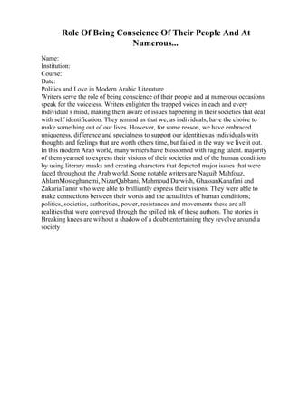 Role Of Being Conscience Of Their People And At
Numerous...
Name:
Institution:
Course:
Date:
Politics and Love in Modern Arabic Literature
Writers serve the role of being conscience of their people and at numerous occasions
speak for the voiceless. Writers enlighten the trapped voices in each and every
individual s mind, making them aware of issues happening in their societies that deal
with self identification. They remind us that we, as individuals, have the choice to
make something out of our lives. However, for some reason, we have embraced
uniqueness, difference and specialness to support our identities as individuals with
thoughts and feelings that are worth others time, but failed in the way we live it out.
In this modern Arab world, many writers have blossomed with raging talent. majority
of them yearned to express their visions of their societies and of the human condition
by using literary masks and creating characters that depicted major issues that were
faced throughout the Arab world. Some notable writers are Naguib Mahfouz,
AhlamMosteghanemi, NizarQabbani, Mahmoud Darwish, GhassanKanafani and
ZakariaTamir who were able to brilliantly express their visions. They were able to
make connections between their words and the actualities of human conditions;
politics, societies, authorities, power, resistances and movements these are all
realities that were conveyed through the spilled ink of these authors. The stories in
Breaking knees are without a shadow of a doubt entertaining they revolve around a
society
 
