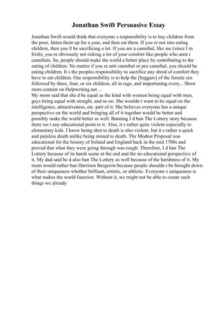 Jonathan Swift Persuasive Essay
Jonathan Swift would think that everyone s responsibility is to buy children from
the poor, fatten them up for a year, and then eat them. If you re not into eating
children, then you ll be sacrificing a lot. If you are a cannibal, like me (since I m
Irish), you re obviously not risking a lot of your comfort like people who aren t
cannibals. So, people should make the world a better place by contributing to the
eating of children. No matter if you re anti cannibal or pro cannibal, you should be
eating children. It s the peoples responsibility to sacrifice any shred of comfort they
have to eat children. Our responsibility is to help the [beggars] of the female sex
followed by three, four, or six children, all in rags, and importuning every... Show
more content on Helpwriting.net ...
My mom said that she d be equal as the kind with women being equal with men,
gays being equal with straight, and so on. She wouldn t want to be equal on the
intelligence, attractiveness, etc. part of it. She believes everyone has a unique
perspective on the world and bringing all of it together would be better and
possibly make the world better as well. Banning I d ban The Lottery story because
there isn t any educational point to it. Also, it s rather quite violent especially to
elementary kids. I know being shot to death is also violent, but it s rather a quick
and painless death unlike being stoned to death. The Modest Proposal was
educational for the history of Ireland and England back in the mid 1700s and
proved that what they were going through was rough. Therefore, I d ban The
Lottery because of its harsh scene at the end and the no educational perspective of
it. My dad said he d also ban The Lottery as well because of the harshness of it. My
mom would rather ban Harrison Bergeron because people shouldn t be brought down
of their uniqueness whether brilliant, artistic, or athletic. Everyone s uniqueness is
what makes the world function. Without it, we might not be able to create such
things we already
 