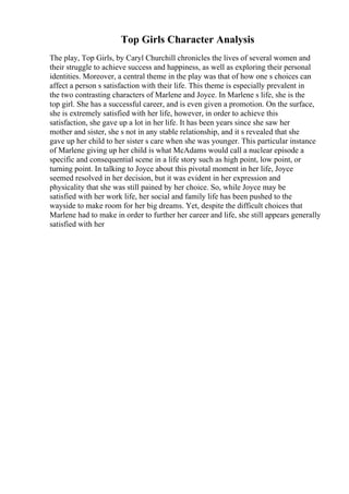 Top Girls Character Analysis
The play, Top Girls, by Caryl Churchill chronicles the lives of several women and
their struggle to achieve success and happiness, as well as exploring their personal
identities. Moreover, a central theme in the play was that of how one s choices can
affect a person s satisfaction with their life. This theme is especially prevalent in
the two contrasting characters of Marlene and Joyce. In Marlene s life, she is the
top girl. She has a successful career, and is even given a promotion. On the surface,
she is extremely satisfied with her life, however, in order to achieve this
satisfaction, she gave up a lot in her life. It has been years since she saw her
mother and sister, she s not in any stable relationship, and it s revealed that she
gave up her child to her sister s care when she was younger. This particular instance
of Marlene giving up her child is what McAdams would call a nuclear episode a
specific and consequential scene in a life story such as high point, low point, or
turning point. In talking to Joyce about this pivotal moment in her life, Joyce
seemed resolved in her decision, but it was evident in her expression and
physicality that she was still pained by her choice. So, while Joyce may be
satisfied with her work life, her social and family life has been pushed to the
wayside to make room for her big dreams. Yet, despite the difficult choices that
Marlene had to make in order to further her career and life, she still appears generally
satisfied with her
 