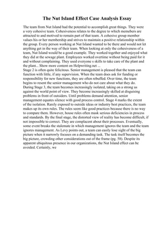 The Nut Island Effect Case Analysis Essay
The team from Nut Island had the potential to accomplish great things. They were
a very cohesive team. Cohesiveness relates to the degree to which memebers are
attracted to and motived to remain part of that team. A cohesive group member
values his or her membership and strives to maintain a positive relationship within
the group. Every person working at Nut Island wanted to be there and would not let
anything get in the way of their team. When looking at only the cohesiveness of a
team, Nut Island would be a good example. They worked together and enjoyed what
they did at the sewage plant. Employees worked overtime without being paid for it
and without complaining. They used everyone s skills to take care of the plant and
the plant... Show more content on Helpwriting.net ...
Stage 2 is often quite felicitous. Senior management is pleased that the team can
function with little, if any supervision. When the team does ask for funding or
responsibility for new functions, they are often rebuffed. Over time, the team
begins to resent the senior management who do not care about what they do.
During Stage 3, the team becomes increasingly isolated, taking on a strong us
against the world point of view. They become increasingly skilled at disguising
problems in front of outsiders. Until problems demand attention, senior
management equates silence with good process control. Stage 4 marks the extent
of the isolation. Rarely exposed to outside ideas or industry best practices, the team
makes up its own rules. The rules seem like good practices because there is no way
to compare them. However, house rules often mask serious deficiencies in process
and standards. By the final stage, the distorted view of reality has become difficult, if
not impossible to correct. They are complacent about their processes. Eventually,
some event breaks the stalemate in which management ignores the team and the team
ignores management. As Levy points out, a team can easily lose sight of the big
picture when it narrowly focuses on a demanding task. The task itself becomes the
big picture, crowding other considerations out of the frame (pg. 58). Despite its
apparent ubiquitous presence in our organizations, the Nut Island effect can be
avoided. Certainly, we
 