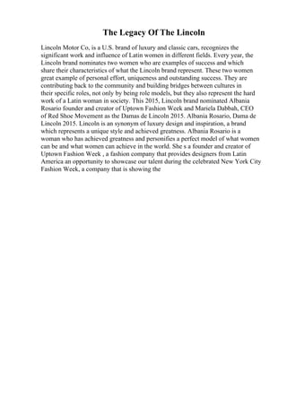 The Legacy Of The Lincoln
Lincoln Motor Co, is a U.S. brand of luxury and classic cars, recognizes the
significant work and influence of Latin women in different fields. Every year, the
Lincoln brand nominates two women who are examples of success and which
share their characteristics of what the Lincoln brand represent. These two women
great example of personal effort, uniqueness and outstanding success. They are
contributing back to the community and building bridges between cultures in
their specific roles, not only by being role models, but they also represent the hard
work of a Latin woman in society. This 2015, Lincoln brand nominated Albania
Rosario founder and creator of Uptown Fashion Week and Mariela Dabbah, CEO
of Red Shoe Movement as the Damas de Lincoln 2015. Albania Rosario, Dama de
Lincoln 2015. Lincoln is an synonym of luxury design and inspiration, a brand
which represents a unique style and achieved greatness. Albania Rosario is a
woman who has achieved greatness and personifies a perfect model of what women
can be and what women can achieve in the world. She s a founder and creator of
Uptown Fashion Week , a fashion company that provides designers from Latin
America an opportunity to showcase our talent during the celebrated New York City
Fashion Week, a company that is showing the
 