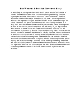 The Women s Liberation Movement Essay
In the attempt to gain equality for women across gender barriers in all aspects of
society, the battle that women have had to endure throughout history has been
anything but peaceful. Particularly in the United States, the women s liberation
movement is an example of how women in the U.S. took a stance to protest for
their civil and reproductive rights, domestic violence issues, women s suffrage, and
sexual harassment and gender based violence that is inflicted upon women on a
daily basis. This movement was full of women passionate for gender based equality
in the U.S, however this feminist movement was not as easy to join if you were a
black woman. A reason for this hardship was because of the racial conflict and
tension that is experienced by African Americanpeople living in the United States that
is dated back to the inhumane implantation of slavery. Racismin America is the result
of the white social construction of identity and the perpetrated norm of the otherness.
The marginalization of disclosing black women from the U.S. women s liberation
movement demonstrates an explicit example of how the attempt to protest for gender
equality was overshadowed by a racialized closed door way of thinking. Therefore,
this essay will closely examine the feminist liberation movement in the United States
and explain the hardships and racial struggles that black women had to endure in their
attempt to join this movement. It will look from a different angle towards this
women s
 