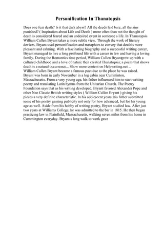 Personification In Thanatopsis
Does one fear death? Is it that dark abyss? All the deeds laid bare, all the sins
punished? ( Inspiration about Life and Death ) more often than not the thought of
death is considered feared and an undesired event in someone s life. In Thanatopsis
William Cullen Bryant takes a more subtle view. Through the work of literary
devices, Bryant used personification and metaphors to convey that deathis more
pleasant and calming. With a fascinating biography and a successful writing career,
Bryant managed to live a long profound life with a career in law and having a loving
family. During the Romantics time period, William Cullen Bryantgrew up with a
cultured childhood and a love of nature then created Thanatopsis; a poem that shows
death is a natural occurrence... Show more content on Helpwriting.net ...
William Cullen Bryant became a famous poet due to the place he was raised.
Bryant was born in early November in a log cabin near Cumminton,
Massachusetts. From a very young age, his father influenced him to start writing
poetry and translating Latin hymns from the Unitarian Church. The Poetry
Foundation says that as his writing developed, Bryant favored Alexander Pope and
other Neo Classic British writing styles ( William Cullen Bryant ) giving his
pieces a very definite characteristic. In his adolescent years, his father submitted
some of his poetry gaining publicity not only for how advanced, but for his young
age as well. Aside from his hobby of writing poetry, Bryant studied law. After just
two years at Williams College, he was admitted to the bar in 1815. He then began
practicing law in Plainfield, Massachusetts, walking seven miles from his home in
Cummington everyday. Bryant s long walk to work gave
 