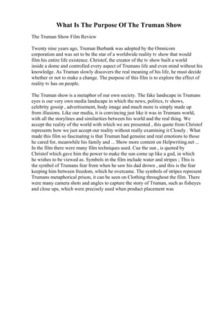 What Is The Purpose Of The Truman Show
The Truman Show Film Review
Twenty nine years ago, Truman Burbank was adopted by the Omnicom
corporation and was set to be the star of a worldwide reality tv show that would
film his entire life existence. Christof, the creator of the tv show built a world
inside a dome and controlled every aspect of Trumans life and even mind without his
knowledge. As Truman slowly discovers the real meaning of his life, he must decide
whether or not to make a change. The purpose of this film is to explore the effect of
reality tv has on people.
The Truman show is a metaphor of our own society. The fake landscape in Trumans
eyes is our very own media landscape in which the news, politics, tv shows,
celebrity gossip , advertisement, body image and much more is simply made up
from illusions. Like our media, it is convincing just like it was in Trumans world,
with all the storylines and similarities between his world and the real thing. We
accept the reality of the world with which we are presented , this quote from Christof
represents how we just accept our reality without really examining it Closely . What
made this film so fascinating is that Truman had genuine and real emotions to those
he cared for, meanwhile his family and ... Show more content on Helpwriting.net ...
In the film there were many film techniques used. Cue the sun , is quoted by
Christof which gave him the power to make the sun come up like a god, in which
he wishes to be viewed as. Symbols in the film include water and stripes ; This is
the symbol of Trumans fear from when he saw his dad drown , and this is the fear
keeping him between freedom, which he overcame. The symbols of stripes represent
Trumans metaphorical prison, it can be seen on Clothing throughout the film. There
were many camera shots and angles to capture the story of Truman, such as fisheyes
and close ups, which were precisely used when product placement was
 