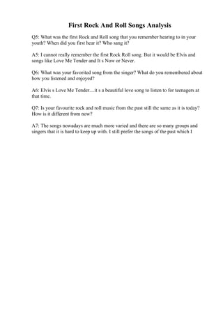 First Rock And Roll Songs Analysis
Q5: What was the first Rock and Roll song that you remember hearing to in your
youth? When did you first hear it? Who sang it?
A5: I cannot really remember the first Rock Roll song. But it would be Elvis and
songs like Love Me Tender and It s Now or Never.
Q6: What was your favorited song from the singer? What do you remembered about
how you listened and enjoyed?
A6: Elvis s Love Me Tender....it s a beautiful love song to listen to for teenagers at
that time.
Q7: Is your favourite rock and roll music from the past still the same as it is today?
How is it different from now?
A7: The songs nowadays are much more varied and there are so many groups and
singers that it is hard to keep up with. I still prefer the songs of the past which I
 