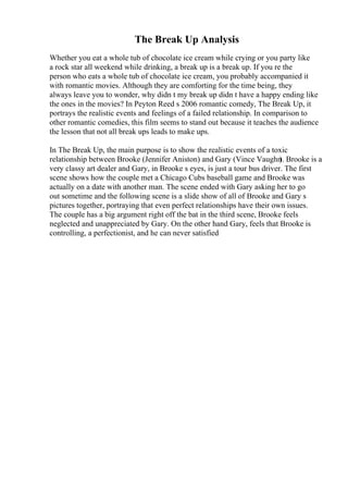 The Break Up Analysis
Whether you eat a whole tub of chocolate ice cream while crying or you party like
a rock star all weekend while drinking, a break up is a break up. If you re the
person who eats a whole tub of chocolate ice cream, you probably accompanied it
with romantic movies. Although they are comforting for the time being, they
always leave you to wonder, why didn t my break up didn t have a happy ending like
the ones in the movies? In Peyton Reed s 2006 romantic comedy, The Break Up, it
portrays the realistic events and feelings of a failed relationship. In comparison to
other romantic comedies, this film seems to stand out because it teaches the audience
the lesson that not all break ups leads to make ups.
In The Break Up, the main purpose is to show the realistic events of a toxic
relationship between Brooke (Jennifer Aniston) and Gary (Vince Vaughn
). Brooke is a
very classy art dealer and Gary, in Brooke s eyes, is just a tour bus driver. The first
scene shows how the couple met a Chicago Cubs baseball game and Brooke was
actually on a date with another man. The scene ended with Gary asking her to go
out sometime and the following scene is a slide show of all of Brooke and Gary s
pictures together, portraying that even perfect relationships have their own issues.
The couple has a big argument right off the bat in the third scene, Brooke feels
neglected and unappreciated by Gary. On the other hand Gary, feels that Brooke is
controlling, a perfectionist, and he can never satisfied
 