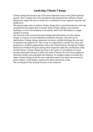 Analyzing Climate Change
Climate change has become one of the most important issues on the global political
agenda. This is largely due to the fact that the developments that influence climate
change also impact the way in which life is conducted at local, regional, national, and
global level.
The present paper aims to analyze climate change from a general perspective with due
consideration for aspects that eventually define climate change as an essential
challenge as well as for humanity in its entirety and for the individual as a single
element of society.
The first part of the research provides background information on what climate
change is, what are its most important constituent elements, and what are its
implications. Climate change represents in essence a global challenge that can only
be tackled at the global level. This is why it is important to consider the views and
perspectives of global organizations such as the United Nations, through the United
Nations Environment Program among other organisms under the coordination of the
United Nations. Climate change has been at the center of vivid debates in recent
decades particularly because it affects all strata of human life, from food supplies to
education, health, and sustainable development. Its complex impact on human life
makes climate change an all the more important aspect to be taken into account by
policy makers, world leaders, and decision takers around the world.
The second part of the research focuses on the initiatives
 