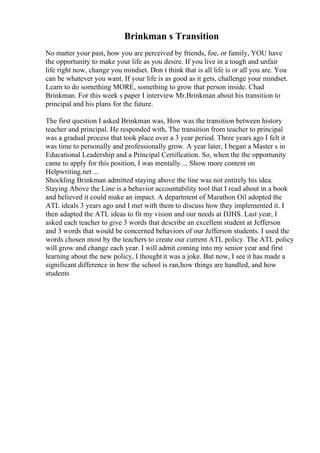 Brinkman s Transition
No matter your past, how you are perceived by friends, foe, or family, YOU have
the opportunity to make your life as you desire. If you live in a tough and unfair
life right now, change you mindset. Don t think that is all life is or all you are. You
can be whatever you want. If your life is as good as it gets, challenge your mindset.
Learn to do something MORE, something to grow that person inside. Chad
Brinkman. For this week s paper I interview Mr.Brinkman about his transition to
principal and his plans for the future.
The first question I asked Brinkman was, How was the transition between history
teacher and principal. He responded with, The transition from teacher to principal
was a gradual process that took place over a 3 year period. Three years ago I felt it
was time to personally and professionally grow. A year later, I began a Master s in
Educational Leadership and a Principal Certification. So, when the the opportunity
came to apply for this position, I was mentally ... Show more content on
Helpwriting.net ...
Shockling Brinkman admitted staying above the line was not entirely his idea.
Staying Above the Line is a behavior accountability tool that I read about in a book
and believed it could make an impact. A department of Marathon Oil adopted the
ATL ideals 3 years ago and I met with them to discuss how they implemented it. I
then adapted the ATL ideas to fit my vision and our needs at DJHS. Last year, I
asked each teacher to give 3 words that describe an excellent student at Jefferson
and 3 words that would be concerned behaviors of our Jefferson students. I used the
words chosen most by the teachers to create our current ATL policy. The ATL policy
will grow and change each year. I will admit coming into my senior year and first
learning about the new policy, I thought it was a joke. But now, I see it has made a
significant difference in how the school is ran,how things are handled, and how
students
 