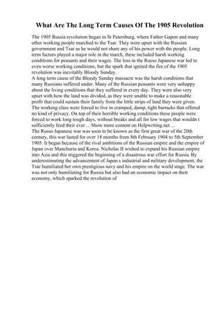 What Are The Long Term Causes Of The 1905 Revolution
The 1905 Russia revolution began in St Petersburg, where Father Gapon and many
other working people marched to the Tsar. They were upset with the Russian
government and Tsar as he would not share any of his power with the people. Long
term factors played a major role in the march, these included harsh working
conditions for peasants and their wages. The loss in the Russo Japanese war led to
even worse working conditions, but the spark that ignited the fire of the 1905
revolution was inevitably Bloody Sunday.
A long term cause of the Bloody Sunday massacre was the harsh conditions that
many Russians suffered under. Many of the Russian peasants were very unhappy
about the living conditions that they suffered in every day. They were also very
upset with how the land was divided, as they were unable to make a reasonable
profit that could sustain their family from the little strips of land they were given.
The working class were forced to live in cramped, damp, tight barracks that offered
no kind of privacy. On top of their horrible working conditions these people were
forced to work long tough days, without breaks and all for low wages that wouldn t
sufficiently feed their ever ... Show more content on Helpwriting.net ...
The Russo Japanese war was soon to be known as the first great war of the 20th
century, this war lasted for over 18 months from 8th February 1904 to 5th September
1905. It began because of the rival ambitions of the Russian empire and the empire of
Japan over Manchuria and Korea. Nicholas II wished to expand his Russian empire
into Asia and this triggered the beginning of a disastrous war effort for Russia. By
underestimating the advancement of Japan s industrial and military development, the
Tsar humiliated her own prestigious navy and his empire on the world stage. The war
was not only humiliating for Russia but also had an economic impact on their
economy, which sparked the revolution of
 