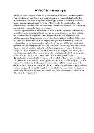 Wife Of Bath Stereotypes
Before the rise of what is known today as feminism, Chaucer s The Wife of Bath s
Tale introduces an unorthodox character whom many women find relatable. The
Wife embodies just about every female stereotype created, wherein her character is
greatly exaggerated. Although the Wife of Bath breaks the traditional role of a
submissive and obedient wife, her character illustrates and represents the stereotypes
and criticisms commonly thrown at women.
Seen as a representation of all women, the Wife of Bath s deceptive and scheming
nature hints at the stereotype that all women are untrustworthy. Her frank attitude
and carefree acknowledgement of past deceit harbors no hint of remorse; she
relishes recounting her past endeavors, reciting her despicable deeds as if they were
any other fact. In the middle of her lengthy prologue, the Wife readily shares her
trickery: after her husbands drunken states, she would wail of the foul words cast
upon her, and out of pity receive anything she wished for, although she later informs
the group that all was false and acknowledges the pain and woe [she] did them,
though they were innocent (4). The Wife s indifference suggests that not only are
women despicable, but they are also completely unconcerned with the consequences
of their actions. There is no ... Show more content on Helpwriting.net ...
Her adulterous nature is highly overdone and unrealistic. However, on the contrary,
there exists some truth in this over exaggeration. At the time of the story, the job of a
woman was to obey her husband, and it was unheard of for a woman to leave the
confines of marriage to have an affair; the Wife broke this traditional precept and was
branded irregular. Finally, although her decision helps females initiate the eventual
break away from the unfortunate submission that came with marriage, it also lands
all women the stereotype of
 