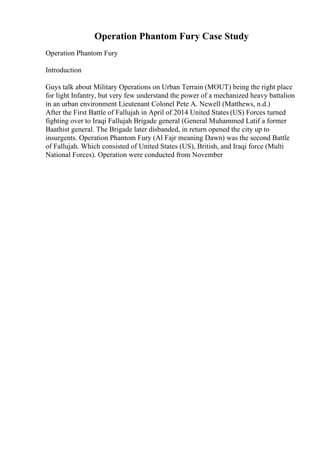 Operation Phantom Fury Case Study
Operation Phantom Fury
Introduction
Guys talk about Military Operations on Urban Terrain (MOUT) being the right place
for light Infantry, but very few understand the power of a mechanized heavy battalion
in an urban environment Lieutenant Colonel Pete A. Newell (Matthews, n.d.)
After the First Battle of Fallujah in April of 2014 United States (US) Forces turned
fighting over to Iraqi Fallujah Brigade general (General Muhammed Latif a former
Baathist general. The Brigade later disbanded, in return opened the city up to
insurgents. Operation Phantom Fury (Al Fajr meaning Dawn) was the second Battle
of Fallujah. Which consisted of United States (US), British, and Iraqi force (Multi
National Forces). Operation were conducted from November
 