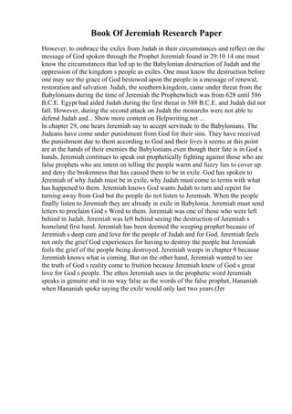 Book Of Jeremiah Research Paper
However, to embrace the exiles from Judah in their circumstances and reflect on the
message of God spoken through the Prophet Jeremiah found in 29:10 14 one must
know the circumstances that led up to the Babylonian destruction of Judah and the
oppression of the kingdom s people as exiles. One must know the destruction before
one may see the grace of God bestowed upon the people in a message of renewal,
restoration and salvation. Judah, the southern kingdom, came under threat from the
Babylonians during the time of Jeremiah the Prophetwhich was from 628 until 586
B.C.E. Egypt had aided Judah during the first threat in 588 B.C.E. and Judah did not
fall. However, during the second attack on Judah the monarchs were not able to
defend Judah and... Show more content on Helpwriting.net ...
In chapter 29, one hears Jeremiah say to accept servitude to the Babylonians. The
Judeans have come under punishment from God for their sins. They have received
the punishment due to them according to God and their lives it seems at this point
are at the hands of their enemies the Babylonians even though their fate is in God s
hands. Jeremiah continues to speak out prophetically fighting against those who are
false prophets who are intent on telling the people warm and fuzzy lies to cover up
and deny the brokenness that has caused them to be in exile. God has spoken to
Jeremiah of why Judah must be in exile, why Judah must come to terms with what
has happened to them. Jeremiah knows God wants Judah to turn and repent for
turning away from God but the people do not listen to Jeremiah. When the people
finally listen to Jeremiah they are already in exile in Babylonia. Jeremiah must send
letters to proclaim God s Word to them. Jeremiah was one of those who were left
behind in Judah. Jeremiah was left behind seeing the destruction of Jeremiah s
homeland first hand. Jeremiah has been deemed the weeping prophet because of
Jeremiah s deep care and love for the people of Judah and for God. Jeremiah feels
not only the grief God experiences for having to destroy the people but Jeremiah
feels the grief of the people being destroyed. Jeremiah weeps in chapter 9 because
Jeremiah knows what is coming. But on the other hand, Jeremiah wanted to see
the truth of God s reality come to fruition because Jeremiah knew of God s great
love for God s people. The ethos Jeremiah uses in the prophetic word Jeremiah
speaks is genuine and in no way false as the words of the false prophet, Hananiah
when Hananiah spoke saying the exile would only last two years (Jer
 